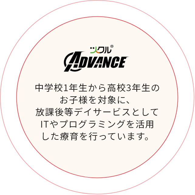 ツクル ADVANCE 中学1年生から高校3年生のお子様を対象に、放課後等デイサービスとしてITやプログラミングを活用した療育を行っています。